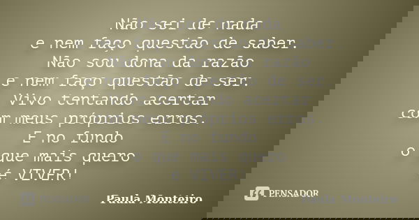 Não sei de nada e nem faço questão de saber. Não sou dona da razão e nem faço questão de ser. Vivo tentando acertar com meus próprios erros. E no fundo o que ma... Frase de Paula Monteiro.