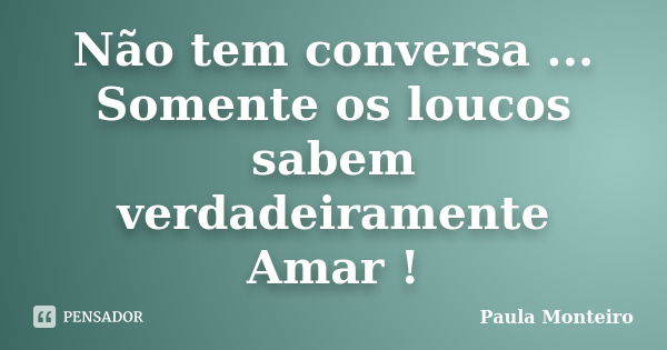 Não tem conversa ... Somente os loucos sabem verdadeiramente Amar !... Frase de Paula Monteiro.