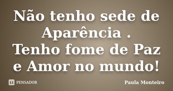 Não tenho sede de Aparência . Tenho fome de Paz e Amor no mundo!... Frase de Paula Monteiro.