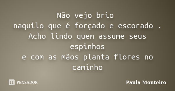 Não vejo brio naquilo que é forçado e escorado . Acho lindo quem assume seus espinhos e com as mãos planta flores no caminho... Frase de Paula Monteiro.