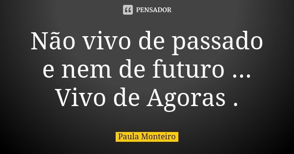 Não vivo de passado e nem de futuro ... Vivo de Agoras .... Frase de Paula Monteiro.
