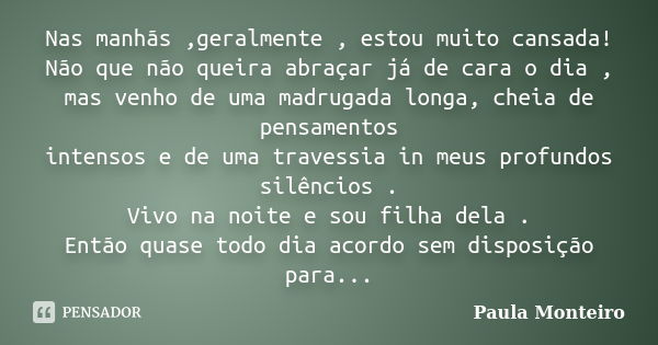 Nas manhãs ,geralmente , estou muito cansada! Não que não queira abraçar já de cara o dia , mas venho de uma madrugada longa, cheia de pensamentos intensos e de... Frase de Paula Monteiro.