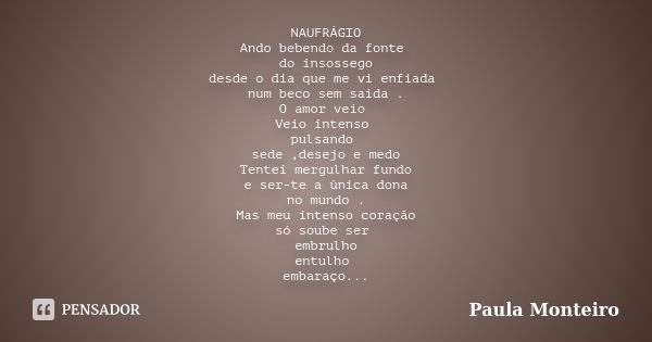 NAUFRÁGIO Ando bebendo da fonte do insossego desde o dia que me vi enfiada num beco sem saída . O amor veio Veio intenso pulsando sede ,desejo e medo Tentei mer... Frase de Paula Monteiro.