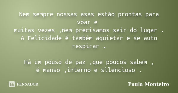 Nem sempre nossas asas estão prontas para voar e muitas vezes ,nem precisamos sair do lugar . A Felicidade é também aquietar e se auto respirar . Há um pouso de... Frase de Paula Monteiro.