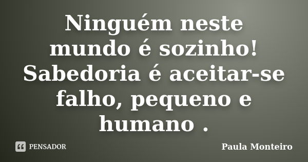 Ninguém neste mundo é sozinho! Sabedoria é aceitar-se falho, pequeno e humano .... Frase de Paula Monteiro.