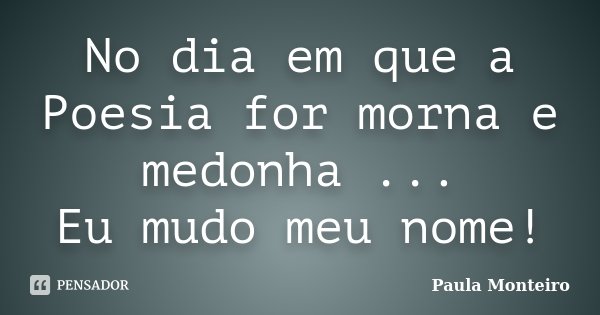No dia em que a Poesia for morna e medonha ... Eu mudo meu nome!... Frase de Paula Monteiro.