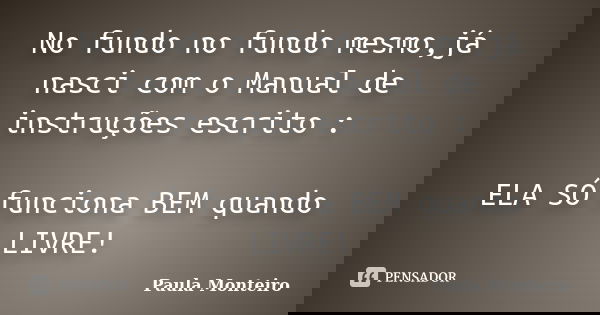 No fundo no fundo mesmo,já nasci com o Manual de instruções escrito : ELA SÓ funciona BEM quando LIVRE!... Frase de Paula Monteiro.