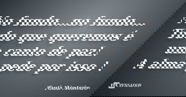 No fundo...no fundo... Tudo que queremos é um canto de paz! A alma pede por isso !... Frase de Paula Monteiro.