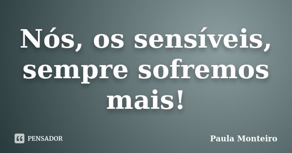 Nós, os sensíveis, sempre sofremos mais!... Frase de Paula Monteiro.
