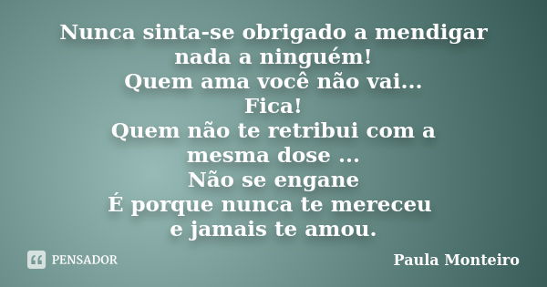 Nunca sinta-se obrigado a mendigar nada a ninguém! Quem ama você não vai... Fica! Quem não te retribui com a mesma dose ... Não se engane É porque nunca te mere... Frase de Paula Monteiro.