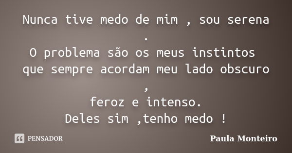 Nunca tive medo de mim , sou serena . O problema são os meus instintos que sempre acordam meu lado obscuro , feroz e intenso. Deles sim ,tenho medo !... Frase de Paula Monteiro.