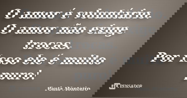 O amor é voluntário. O amor não exige trocas. Por isso ele é muito puro!... Frase de Paula Monteiro.