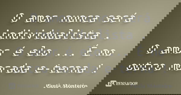 O amor nunca será individualista . O amor é elo ... É no outro morada e-terna !... Frase de Paula Monteiro.