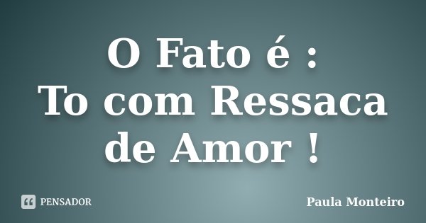 O Fato é : To com Ressaca de Amor !... Frase de Paula Monteiro.