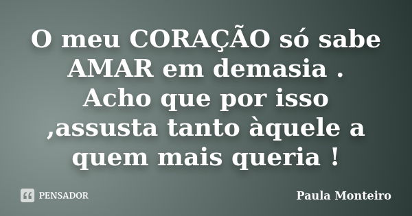 O meu CORAÇÃO só sabe AMAR em demasia . Acho que por isso ,assusta tanto àquele a quem mais queria !... Frase de Paula Monteiro.