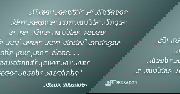 O meu sentir é intenso Vem sempre com muita força e me fere muitas vezes Eu não sei amar sem total entrega Acho que por isso... Acabo assustando quem eu amo e m... Frase de Paula Monteiro.