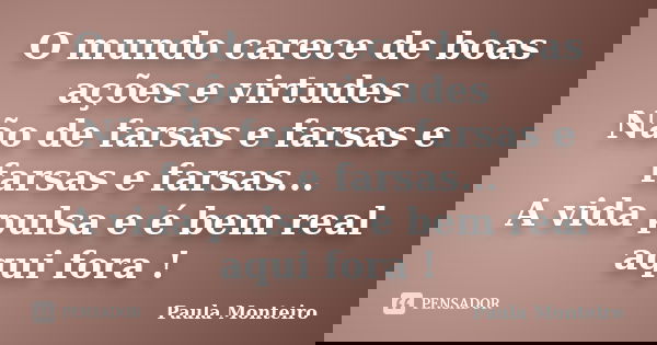 O mundo carece de boas ações e virtudes Não de farsas e farsas e farsas e farsas... A vida pulsa e é bem real aqui fora !... Frase de Paula Monteiro.