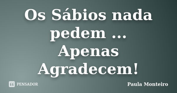 Os Sábios nada pedem ... Apenas Agradecem!... Frase de Paula Monteiro.