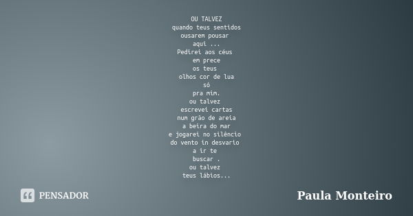 OU TALVEZ quando teus sentidos ousarem pousar aqui ... Pedirei aos céus em prece os teus olhos cor de lua só pra mim. ou talvez escrevei cartas num grão de arei... Frase de Paula Monteiro.