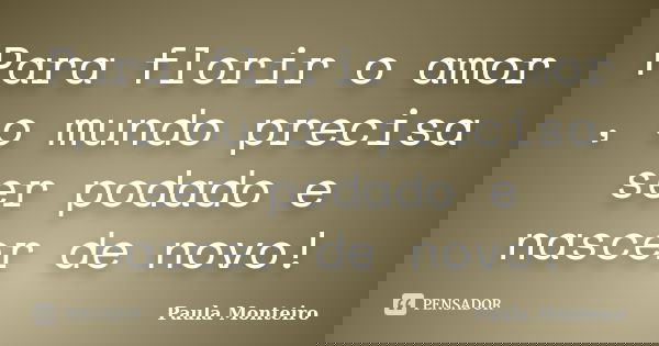 Para florir o amor , o mundo precisa ser podado e nascer de novo!... Frase de Paula Monteiro.