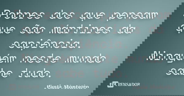 Pobres dos que pensam que são mártires da sapiência. Ninguém neste mundo sabe tudo.... Frase de Paula Monteiro.