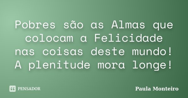 Pobres são as Almas que colocam a Felicidade nas coisas deste mundo! A plenitude mora longe!... Frase de Paula Monteiro.