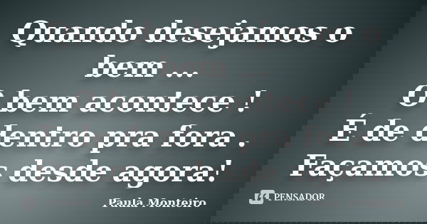 Quando desejamos o bem ... O bem acontece ! É de dentro pra fora . Façamos desde agora!... Frase de Paula Monteiro.