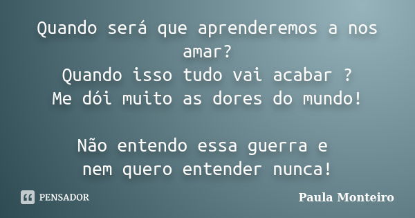 Quando será que aprenderemos a nos amar? Quando isso tudo vai acabar ? Me dói muito as dores do mundo! Não entendo essa guerra e nem quero entender nunca!... Frase de Paula Monteiro.