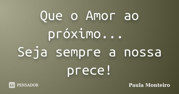 Que o Amor ao próximo... Seja sempre a nossa prece!... Frase de Paula Monteiro.