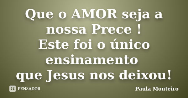 Que o AMOR seja a nossa Prece ! Este foi o único ensinamento que Jesus nos deixou!... Frase de Paula Monteiro.