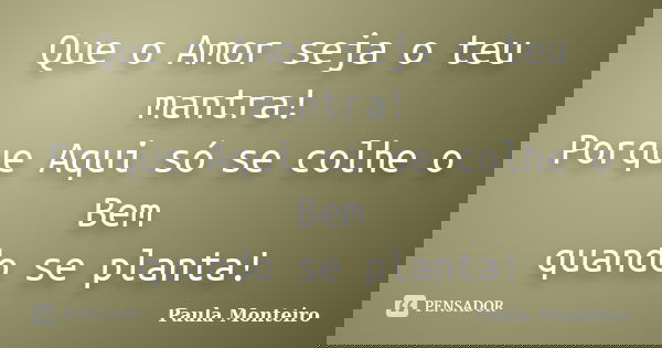 Que o Amor seja o teu mantra! Porque Aqui só se colhe o Bem quando se planta!... Frase de Paula Monteiro.
