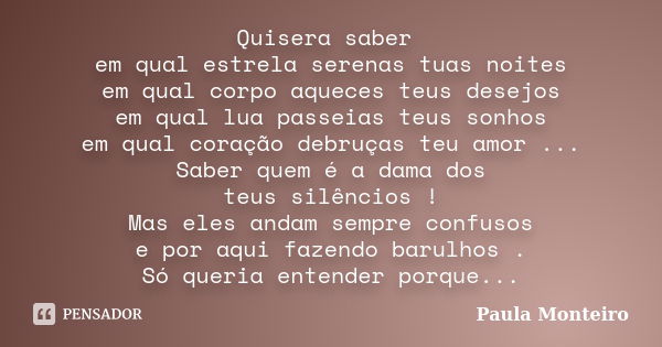 Quisera saber em qual estrela serenas tuas noites em qual corpo aqueces teus desejos em qual lua passeias teus sonhos em qual coração debruças teu amor ... Sabe... Frase de Paula Monteiro.