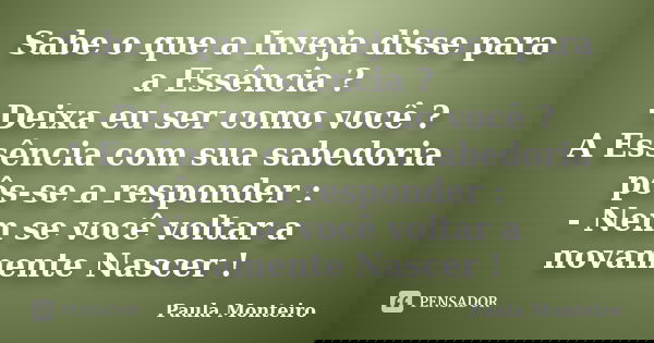 Sabe o que a Inveja disse para a Essência ? -Deixa eu ser como você ? A Essência com sua sabedoria pôs-se a responder : - Nem se você voltar a novamente Nascer ... Frase de Paula Monteiro.
