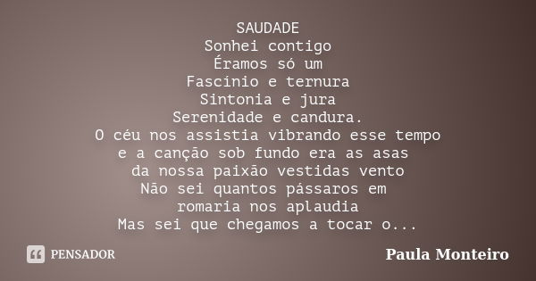 SAUDADE Sonhei contigo Éramos só um Fascínio e ternura Sintonia e jura Serenidade e candura. O céu nos assistia vibrando esse tempo e a canção sob fundo era as ... Frase de Paula Monteiro.