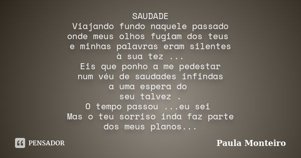 SAUDADE Viajando fundo naquele passado onde meus olhos fugiam dos teus e minhas palavras eram silentes à sua tez ... Eis que ponho a me pedestar num véu de saud... Frase de Paula Monteiro.