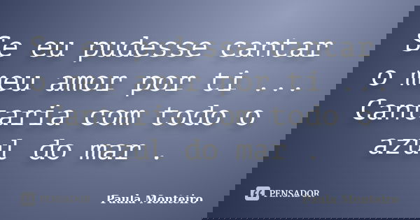 Se eu pudesse cantar o meu amor por ti ... Cantaria com todo o azul do mar .... Frase de Paula Monteiro.