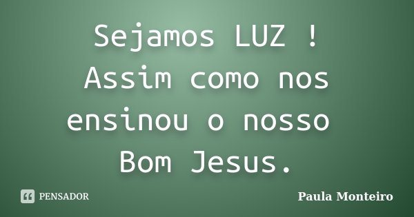Sejamos LUZ ! Assim como nos ensinou o nosso Bom Jesus.... Frase de Paula Monteiro.