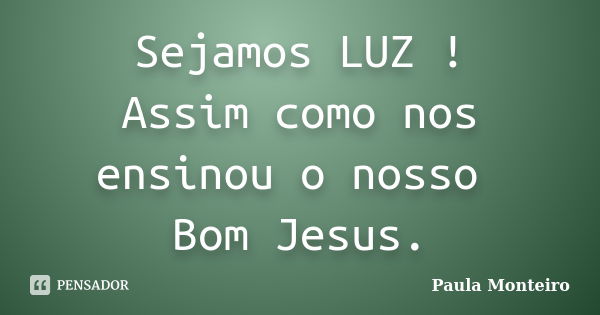 Sejamos LUZ ! Assim como nos ensinou o nosso Bom Jesus.... Frase de Paula Monteiro.