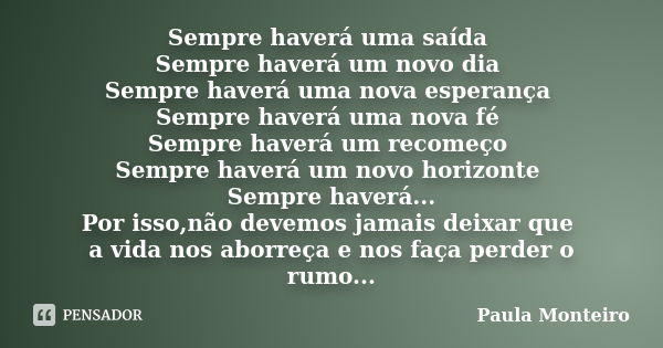 Sempre haverá uma saída Sempre haverá um novo dia Sempre haverá uma nova esperança Sempre haverá uma nova fé Sempre haverá um recomeço Sempre haverá um novo hor... Frase de Paula Monteiro.