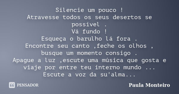 Silencie um pouco ! Atravesse todos os seus desertos se possível . Vá fundo ! Esqueça o barulho lá fora . Encontre seu canto ,feche os olhos , busque um momento... Frase de Paula Monteiro.