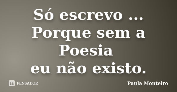 Só escrevo ... Porque sem a Poesia eu não existo.... Frase de Paula Monteiro.