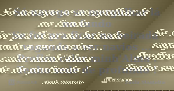 Só navego se mergulhar lá no fundo Se for pra ficar na beirada vagando a ver navios ... Prefiro calar minh'Alma . Tenho sede de profundo !... Frase de Paula Monteiro.