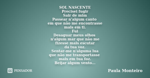 SOL NASCENTE Precisei fugir Sair de mim Passear n'algum canto em que não me encontrasse mais em ti. Fui Desaguar meus olhos n'algum mar que não me fizesse mais ... Frase de Paula Monteiro.