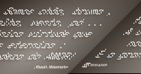 Somos chão, bruma , folha, vento, pó ... A única virtude que nos eterniza : É a grandeza do AMOR!... Frase de Paula Monteiro.