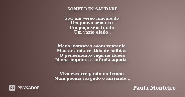 SONETO IN SAUDADE Sou um verso inacabado Um pouso sem céu Um poço sem fundo Um vazio alado . Meus instantes soam ventania Meu ar anda vestido de solidão O pensa... Frase de Paula Monteiro.