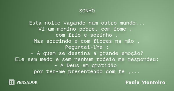 SONHO Esta noite vagando num outro mundo... Vi um menino pobre, com fome , com frio e sozinho . Mas sorrindo e com flores na mão . Peguntei-lhe : - A quem se de... Frase de Paula Monteiro.