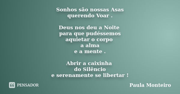 Sonhos são nossas Asas querendo Voar . Deus nos deu a Noite para que pudéssemos aquietar o corpo a alma e a mente . Abrir a caixinha do Silêncio e serenamente s... Frase de Paula Monteiro.