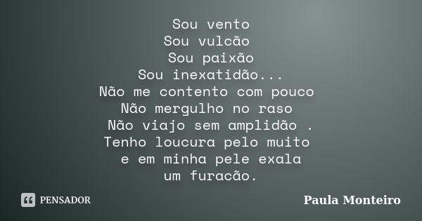 Sou vento Sou vulcão Sou paixão Sou inexatidão... Não me contento com pouco Não mergulho no raso Não viajo sem amplidão . Tenho loucura pelo muito e em minha pe... Frase de Paula Monteiro.