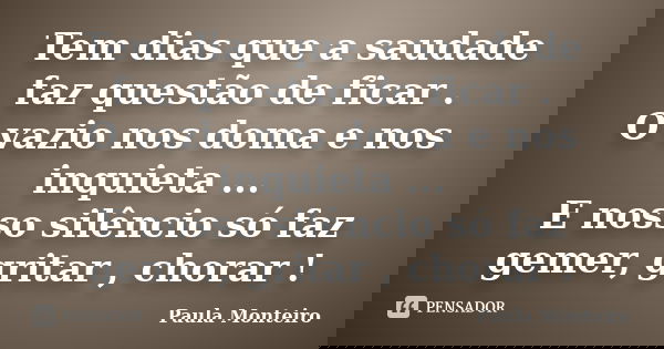 Tem dias que a saudade faz questão de ficar . O vazio nos doma e nos inquieta ... E nosso silêncio só faz gemer, gritar , chorar !... Frase de Paula Monteiro.