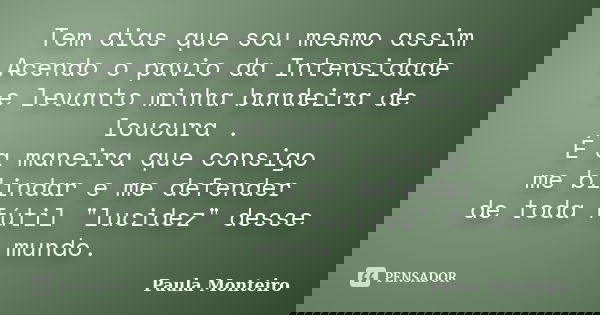 Tem dias que sou mesmo assim Acendo o pavio da Intensidade e levanto minha bandeira de loucura . É a maneira que consigo me blindar e me defender de toda fútil ... Frase de Paula Monteiro.